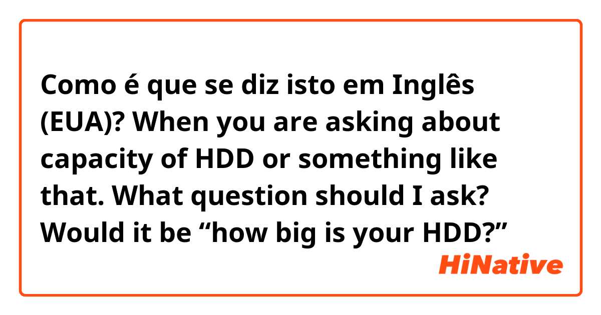 Como é que se diz isto em Inglês (EUA)? When you are asking about capacity of HDD or something like that. What question should I ask? Would it be “how big is your HDD?” 
