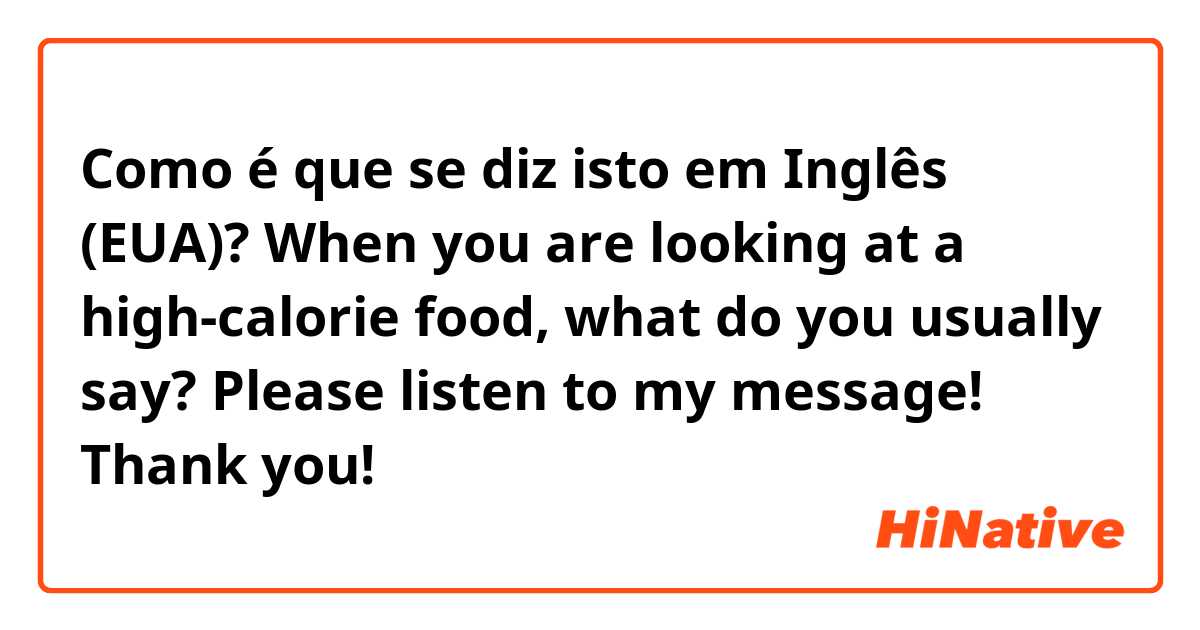 Como é que se diz isto em Inglês (EUA)? When you are looking at a high-calorie food, what do you usually say? Please listen to my message! Thank you!