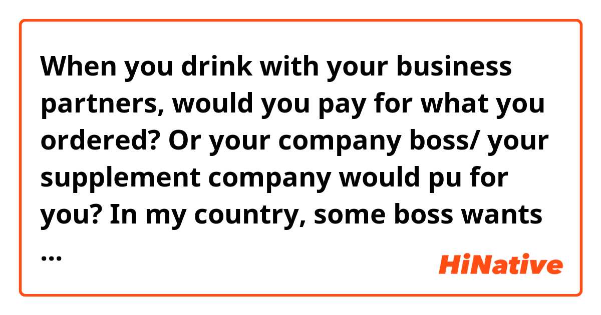 When you drink with your business partners, would you pay for what you ordered? Or your company boss/ your supplement company would pu for you? In my country, some boss wants to pay for his or her subordinates because they are working for him or her and he or she receives more salary than their subordinates.