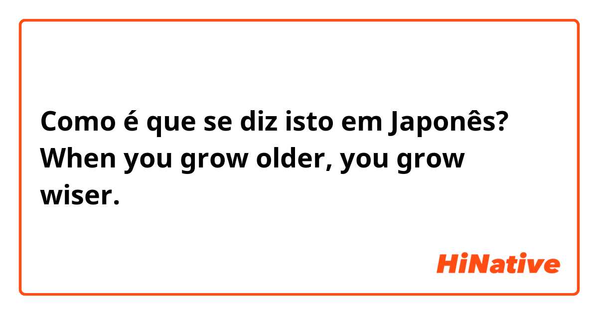 Como é que se diz isto em Japonês? When you grow older, you grow wiser.