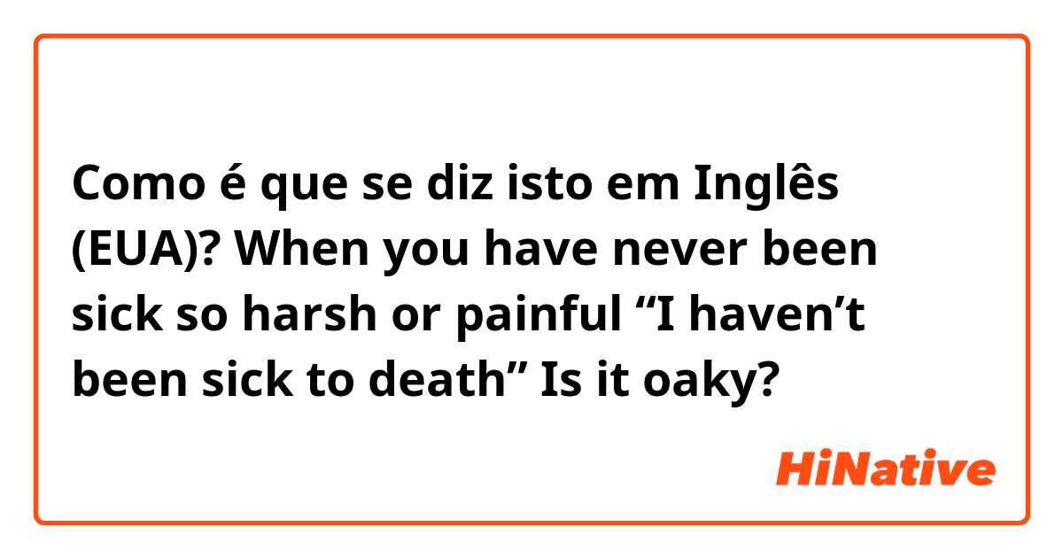 Como é que se diz isto em Inglês (EUA)? When you have never been sick so harsh or painful

“I haven’t been sick to death”
Is it oaky?