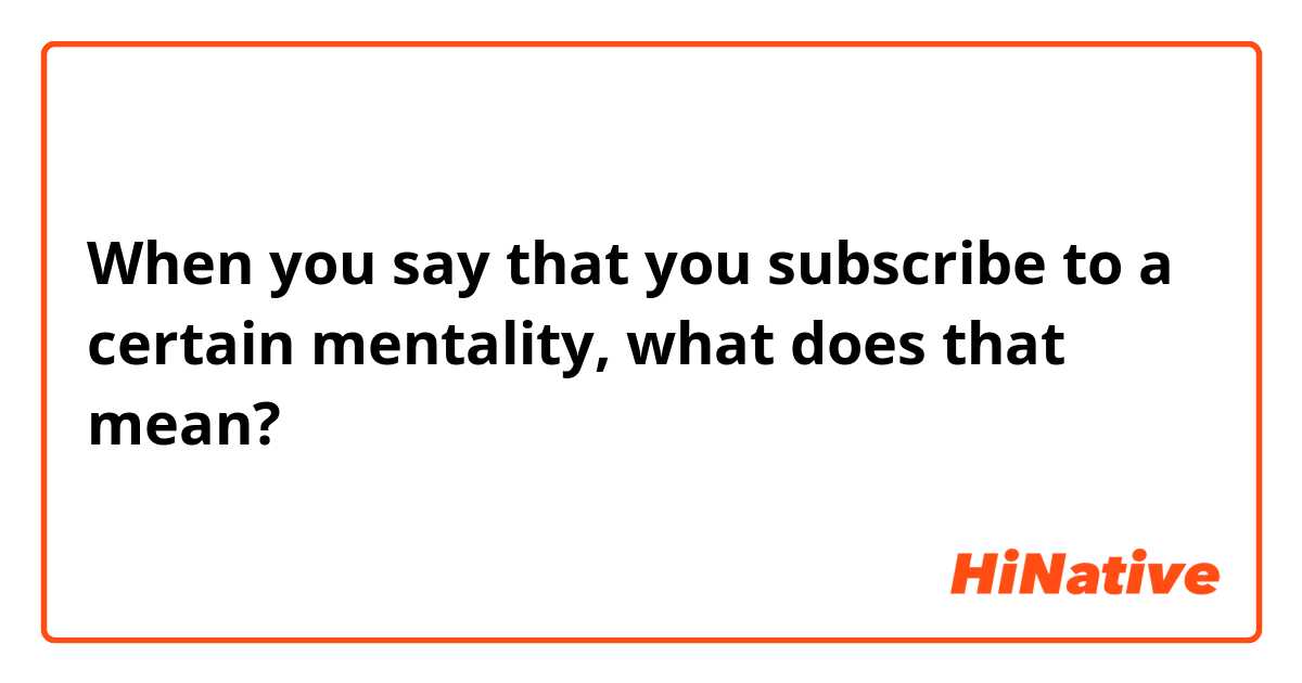 When you say that you subscribe to a certain mentality, what does that mean?