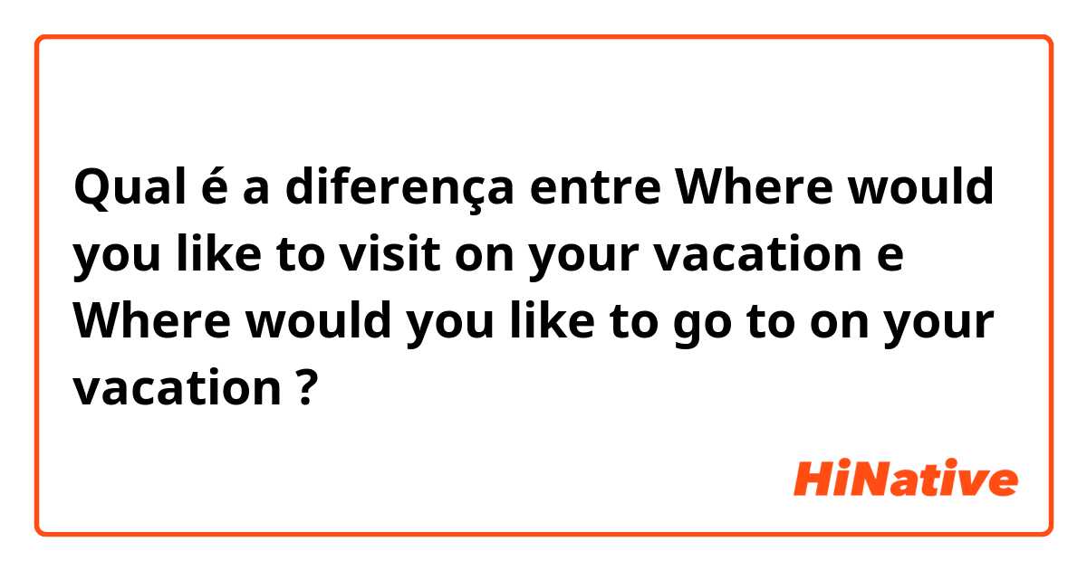 Qual é a diferença entre Where would you like to visit on your vacation e Where would you like to go to on your vacation ?