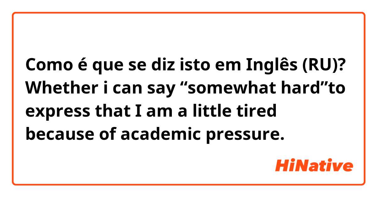 Como é que se diz isto em Inglês (RU)? Whether i can say “somewhat hard”to express that I am a little tired because of academic pressure.