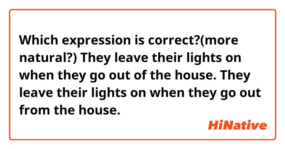 Which expression is correct?(more natural?)

They leave their lights on when they go out of the house.
They leave their lights on when they go out from the house.