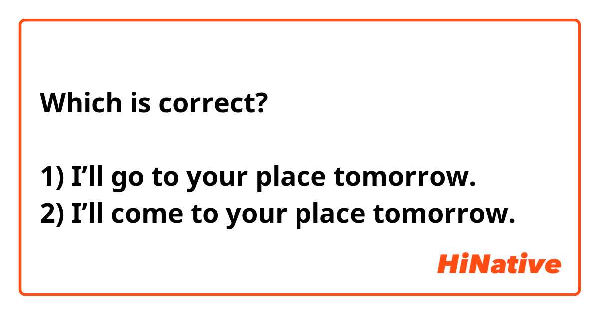 Which is correct?

1) I’ll go to your place tomorrow.
2) I’ll come to your place tomorrow. 
