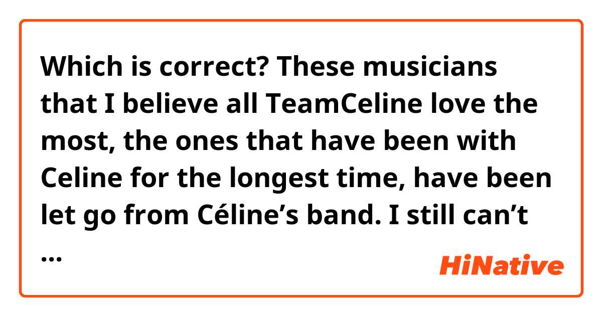 Which is correct?
These musicians that I believe all TeamCeline love the most, the ones that have been with Celine for the longest time, have been let go from Céline’s band. I still can’t believe what just happened
These musicians that I believe all TeamCeline love the most, the ones that were with Celine for the longest time, have been let go from Céline’s band. I still can’t believe what just  happened.
