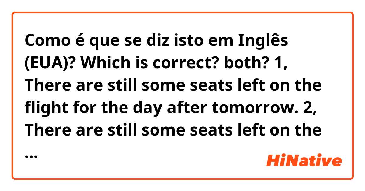 Como é que se diz isto em Inglês (EUA)? Which is correct?  both? 

1, There are still some seats left on the flight for the day after tomorrow. 

2, There are still some seats left on the flight the day after tomorrow. 

Thank you. 