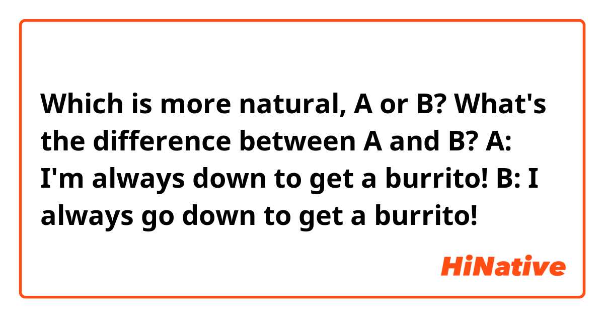 Which is more natural, A or B? What's the difference between A and B?

A: I'm always down to get a burrito!
B: I always go down to get a burrito!