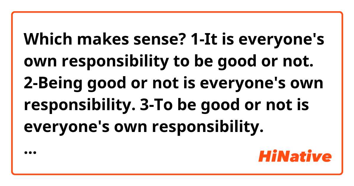 Which makes sense?
1-It is everyone's own responsibility to be good or not.
2-Being good or not is everyone's own  responsibility.
3-To be good or not is everyone's own  responsibility.
4-Being good or not is the responsibility of everyone.
