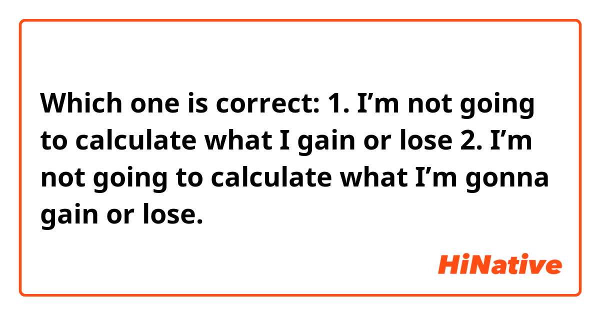 Which one is correct:
1. I’m not going to calculate what I gain or lose
2. I’m not going to calculate what I’m gonna gain or lose.