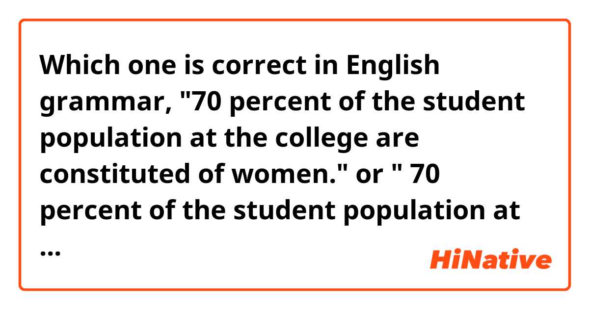 Which one is correct in English grammar, "70 percent of the student population at the college are constituted of women." or " 70 percent of the student population at the college is constituted of women."?