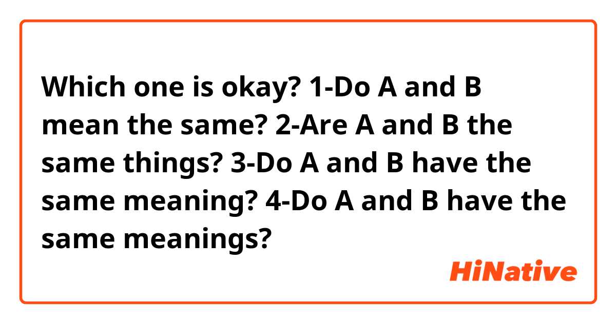 Which one is okay?
1-Do A and B mean the same?
2-Are A and B the same things?
3-Do A and B have the same meaning?
4-Do A and B have the same meanings?