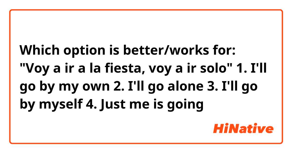 Which option is better/works for: "Voy a ir a la fiesta, voy a ir solo"
1. I'll go by my own
2. I'll go alone
3. I'll go by myself
4. Just me is going
