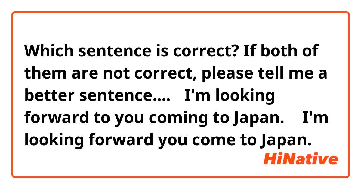 Which sentence is correct?
If both of them are not correct, please tell me a better sentence....

①I'm looking forward to you coming to Japan.

② I'm looking forward you come to Japan.