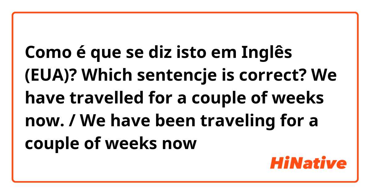 Como é que se diz isto em Inglês (EUA)? Which sentencje is correct? We have travelled for a couple of weeks now. / We have been traveling for a couple of weeks now 