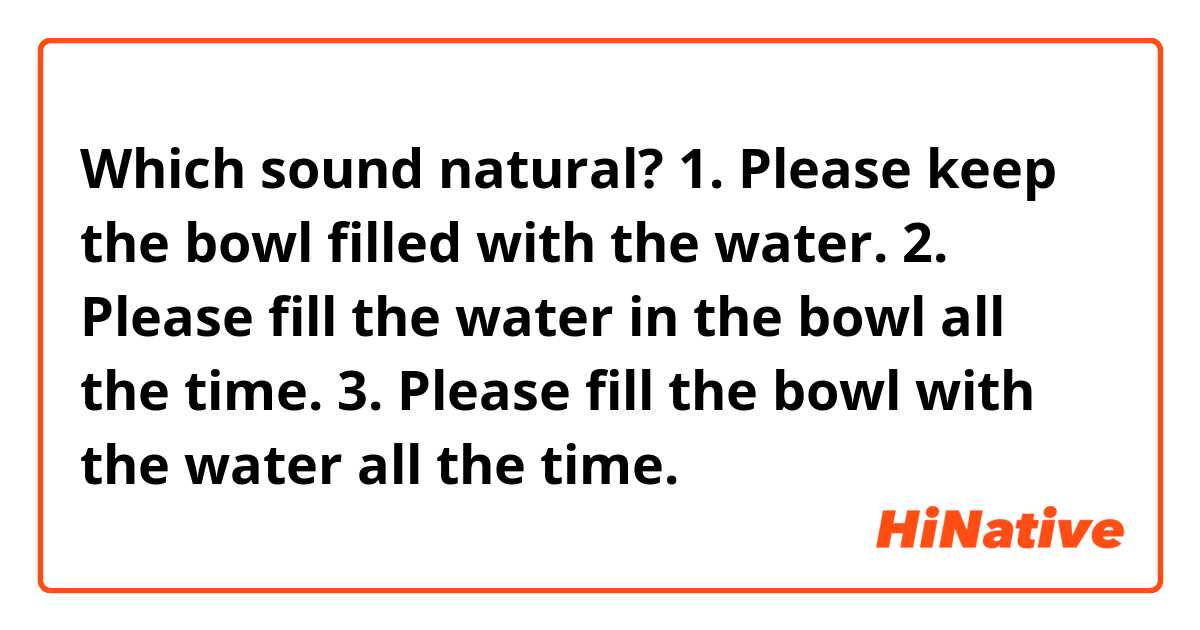Which sound natural?
1. Please keep the bowl filled with the water.
2. Please fill the water in the bowl all the time.
3. Please fill the bowl with the water all the time.