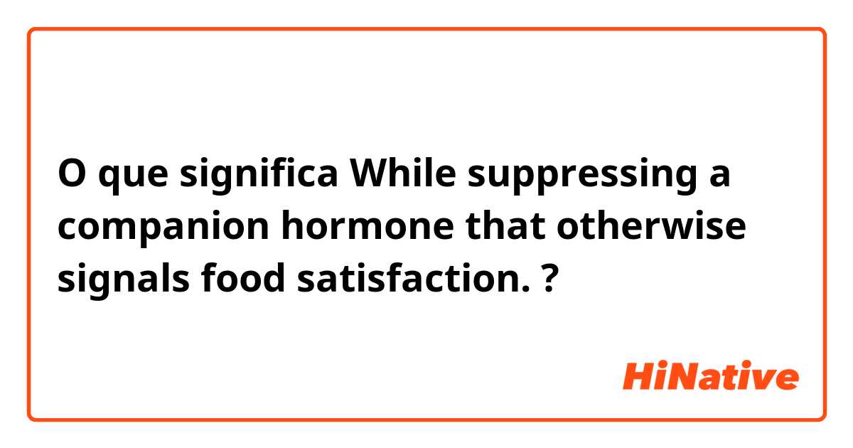 O que significa While suppressing a companion hormone that otherwise signals food satisfaction.?