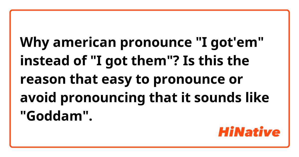 Why american pronounce "I got'em" instead of "I got them"?
Is this the reason that easy to pronounce or avoid pronouncing that it sounds like "Goddam".
