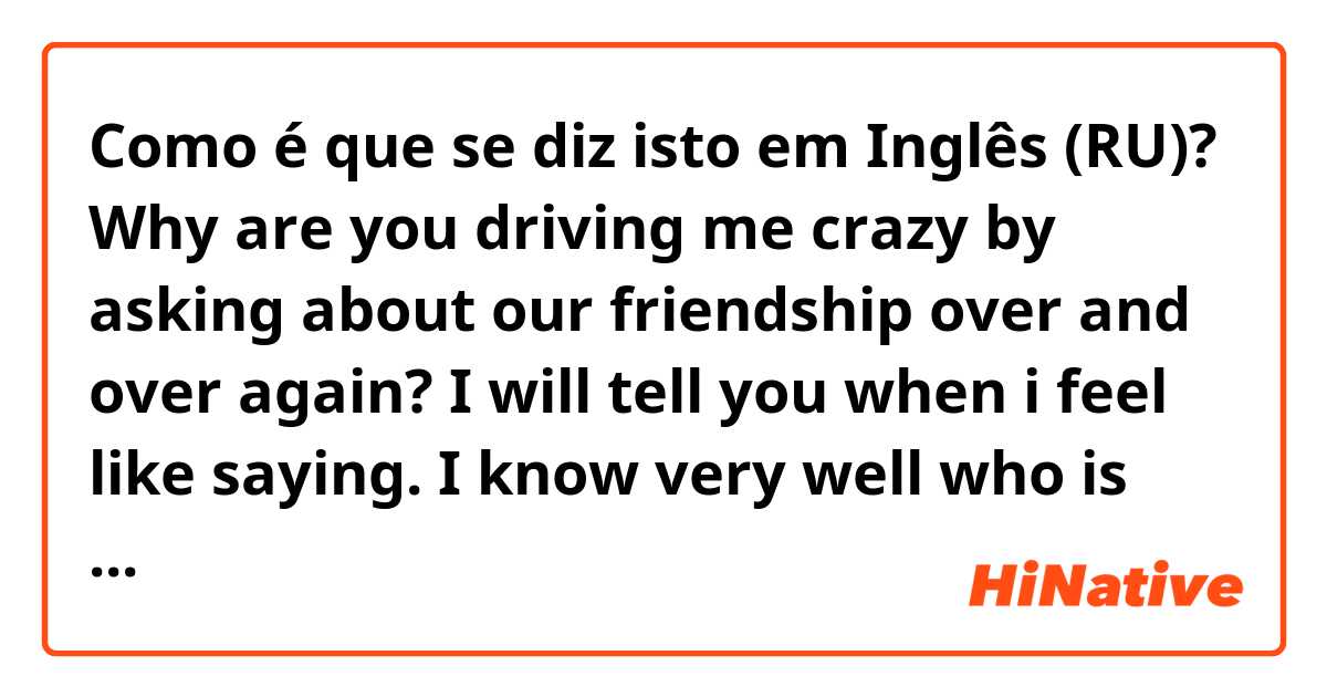 Como é que se diz isto em Inglês (RU)? Why are you driving me crazy by asking about our friendship over and over again? I will tell you when i feel like saying. I know very well who is pressurizing you.
correct my mistakes please..

