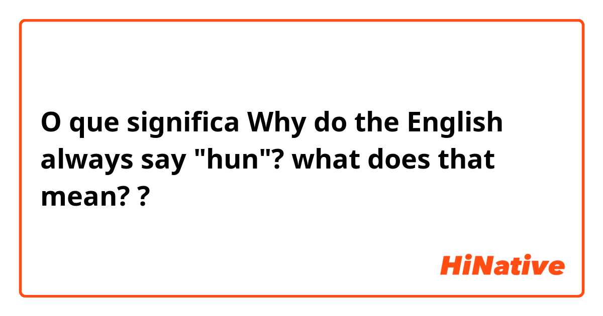 O que significa Why do the English always say "hun"? what does that mean??