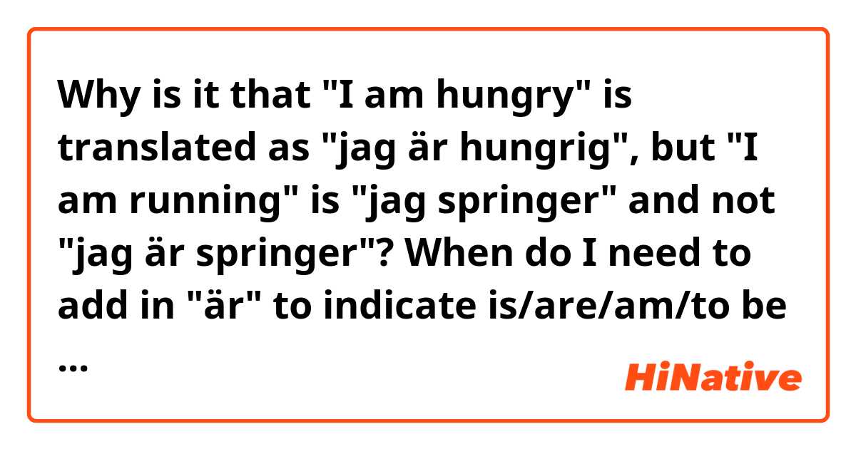 Why is it that "I am hungry" is translated as "jag är hungrig", but "I am running" is "jag springer" and not "jag är springer"? When do I need to add in "är" to indicate is/are/am/to be and when can I just leave it out?