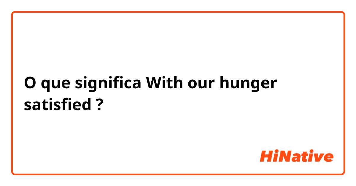 O que significa With our hunger satisfied?