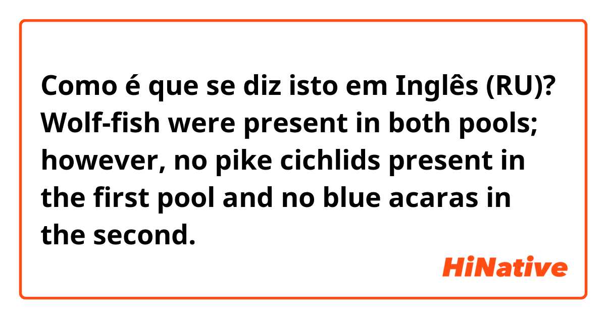 Como é que se diz isto em Inglês (RU)? Wolf-fish were present in both pools; however, no pike cichlids present in the first pool and no blue acaras in the second. 
