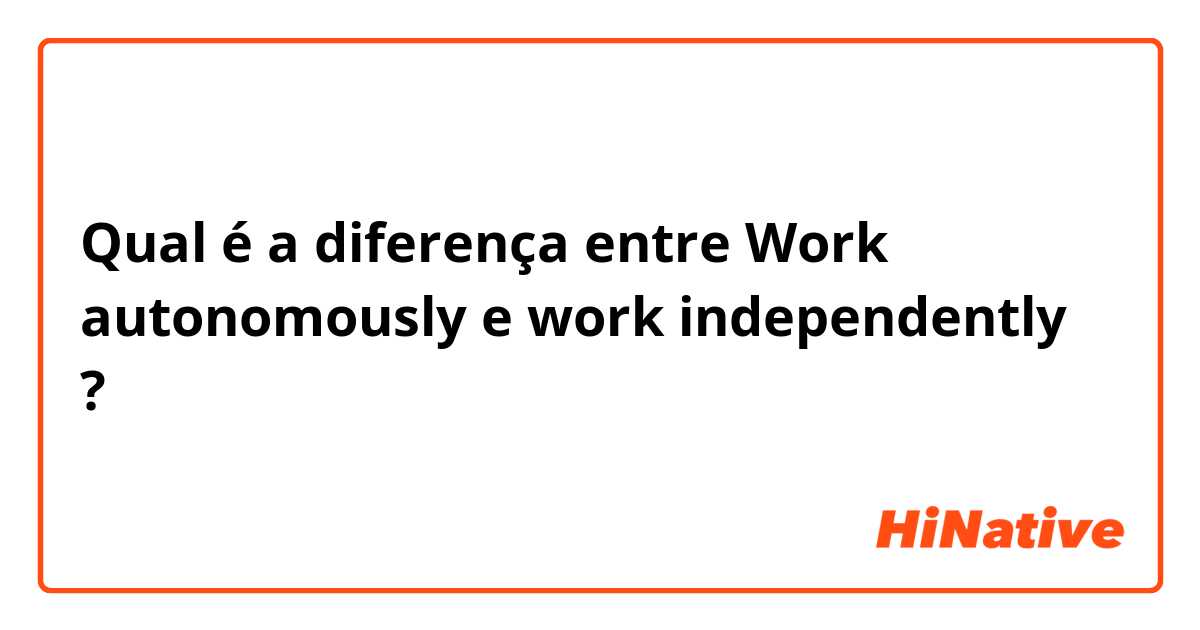 Qual é a diferença entre Work autonomously e work independently ?