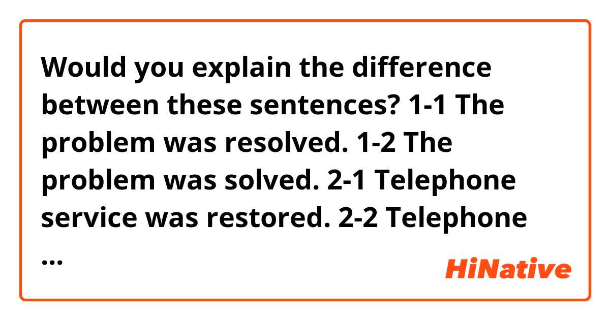 Would you explain the difference between these sentences?

1-1  The problem was resolved.
1-2  The problem was solved.

2-1 Telephone service was restored.
2-2 Telephone service was recovered.
