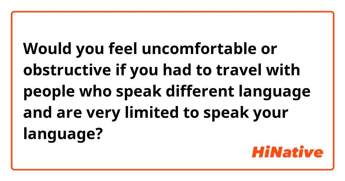Would you feel uncomfortable or obstructive if you had to travel with people who speak different language and are very limited to speak your language?