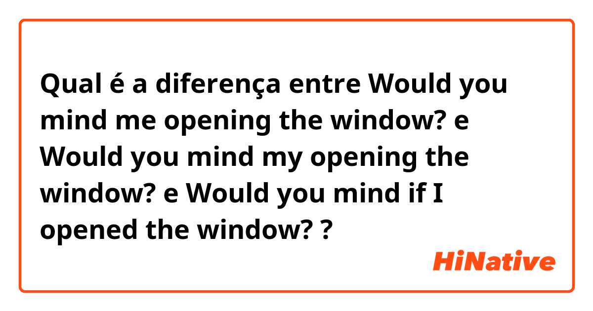 Qual é a diferença entre Would you mind me opening the window?   e Would you mind my opening the window? e Would you mind if I opened the window? ?