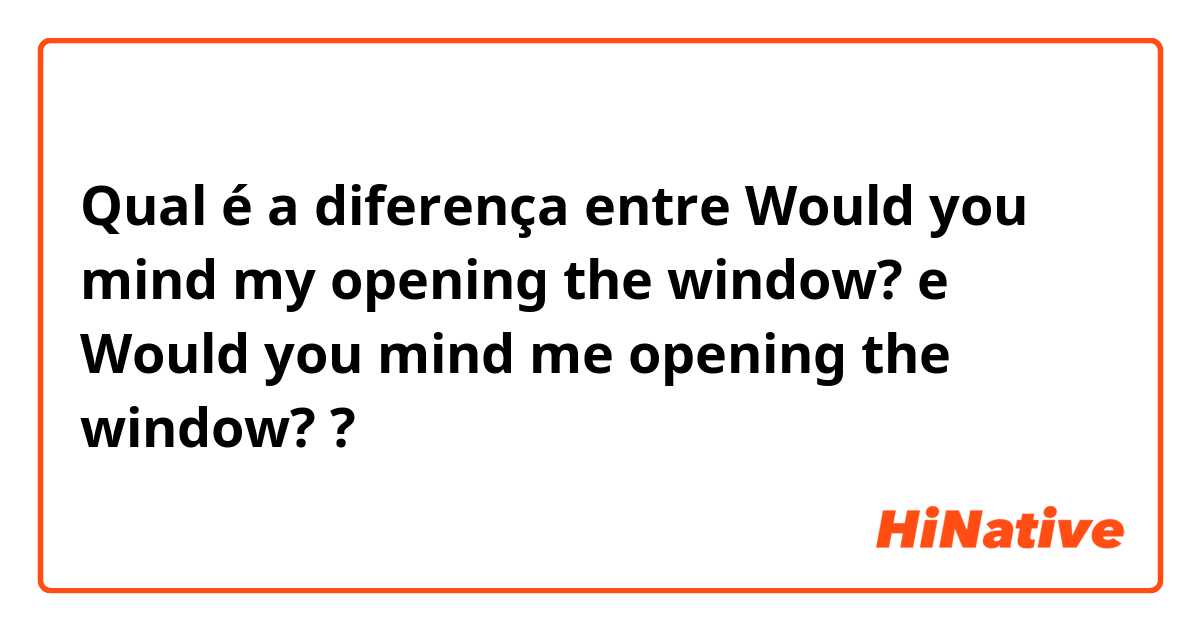 Qual é a diferença entre Would you mind my opening the window? e Would you mind me opening the window? ?