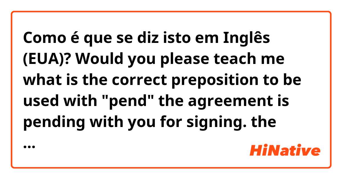 Como é que se diz isto em Inglês (EUA)? Would you please teach me what is the correct preposition to be used with "pend"
the agreement is pending with you for signing.
the request is pending with me for approval
are the above examples correct? (pend with someone for something)T hank you.