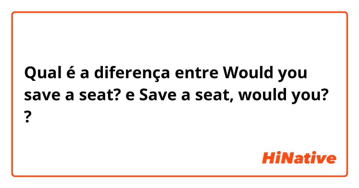 Qual é a diferença entre Would you save a seat? e Save a seat, would you? ?