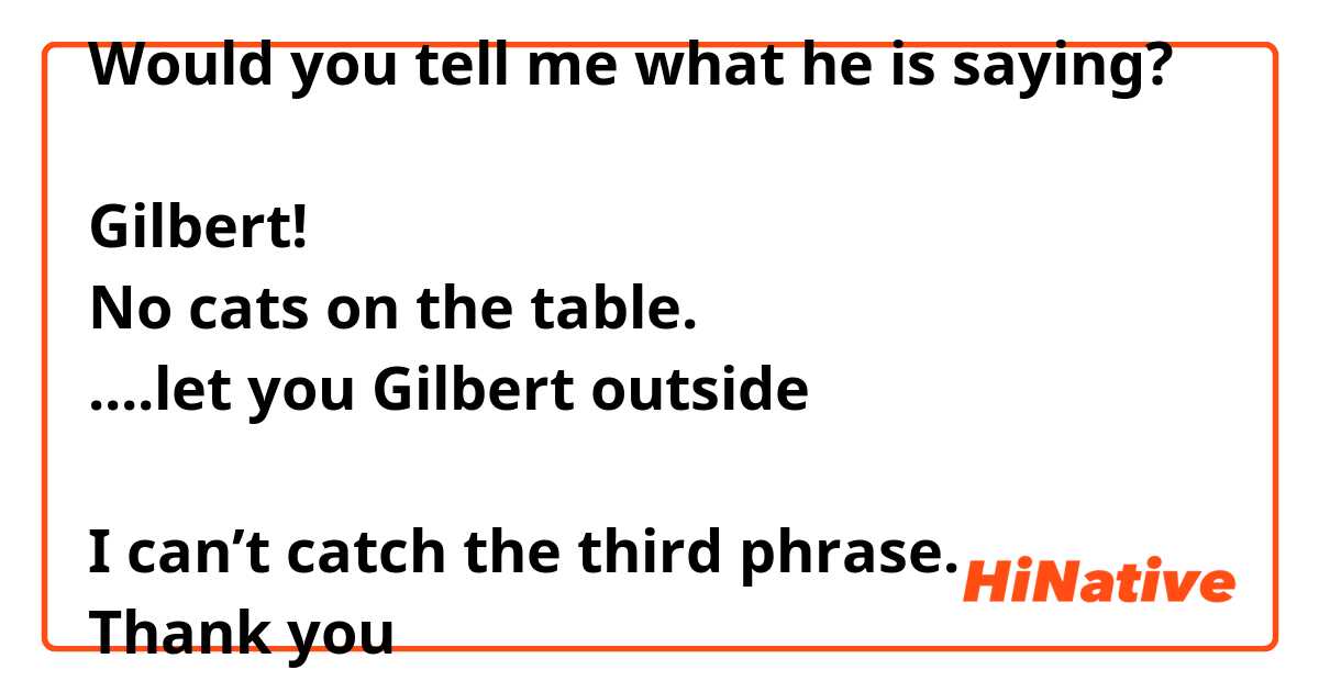 Would you tell me what he is saying?

Gilbert!
No cats on the table.
....let you Gilbert outside 

I can’t catch the third phrase.
Thank you 🙏 