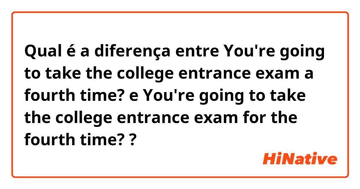 Qual é a diferença entre You're going to take the college entrance exam a fourth time?  e You're going to take the college entrance exam for the fourth time?  ?