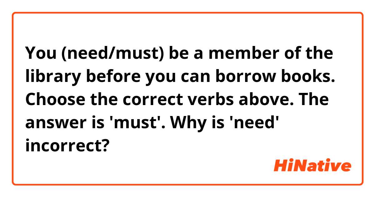 You (need/must) be a member of the library before you can borrow books.

Choose the correct verbs above.
The answer is 'must'.
Why is 'need' incorrect?