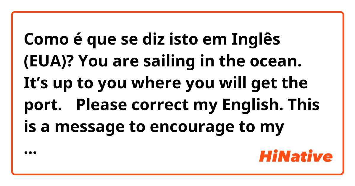 Como é que se diz isto em Inglês (EUA)? You are sailing in the ocean. It’s up to you where you will get the port. 
✳︎Please correct my English. This is a message to encourage to my coworker who is leaving for Canada to study. 🙏