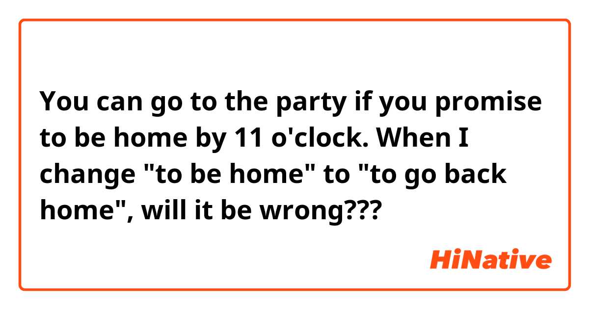 You can go to the party if you promise to be home by 11 o'clock.

When I change "to be home" to "to go back
home", will it be wrong???


