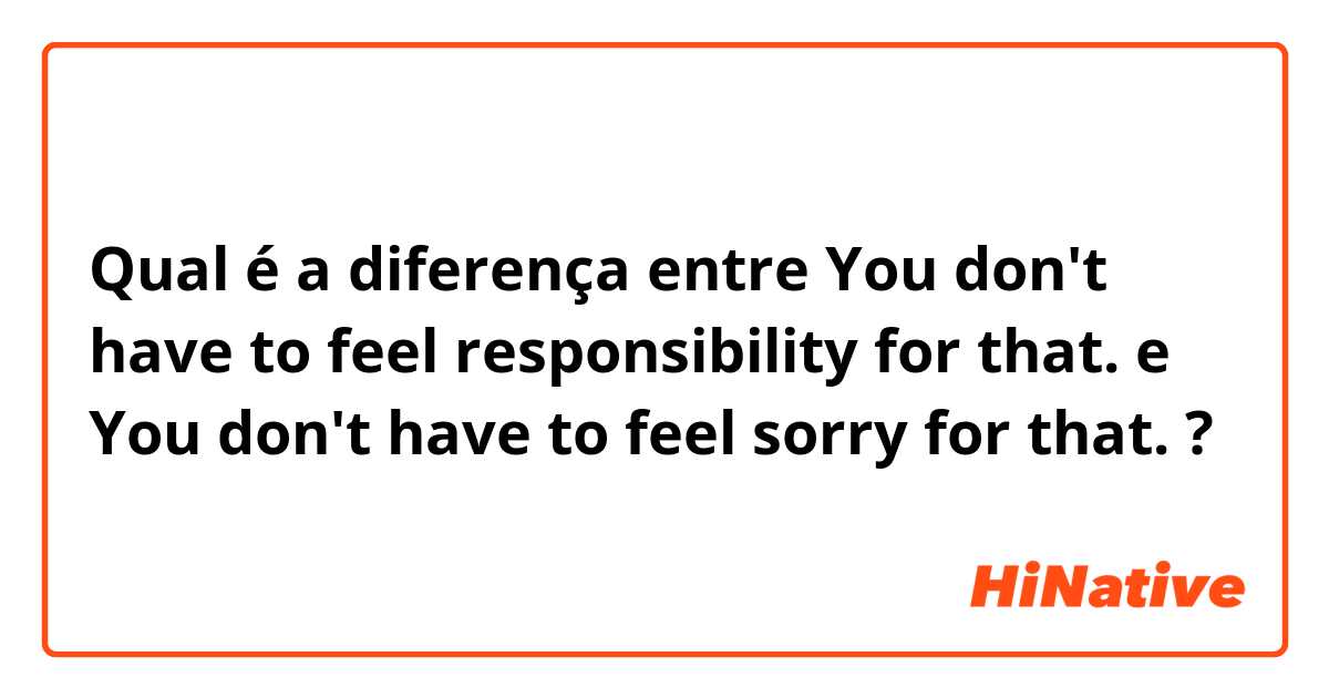 Qual é a diferença entre You don't have to feel responsibility for that. e You don't have to feel sorry for that. ?