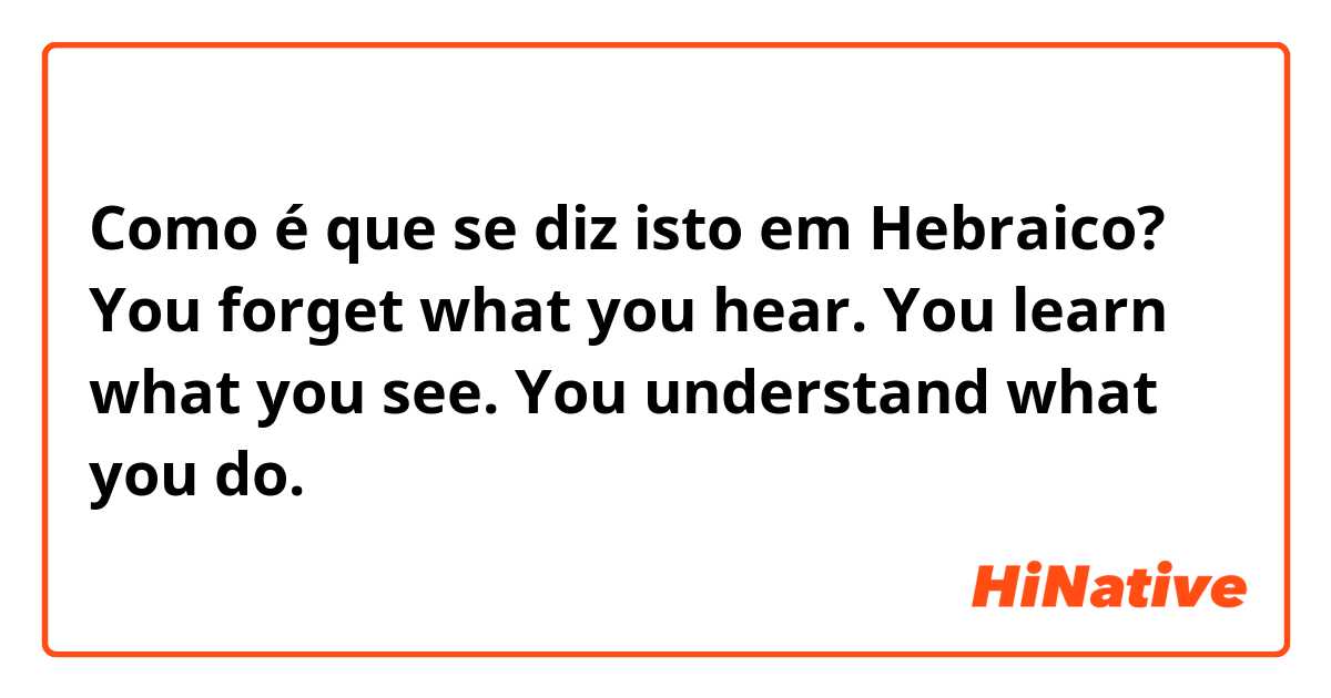 Como é que se diz isto em Hebraico? You forget what you hear. You learn what you see. You understand what you do.