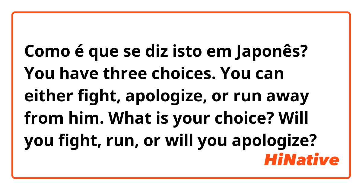 Como é que se diz isto em Japonês? You have three choices. You can either fight, apologize, or run away from him. What is your choice? Will you fight, run, or will you apologize?