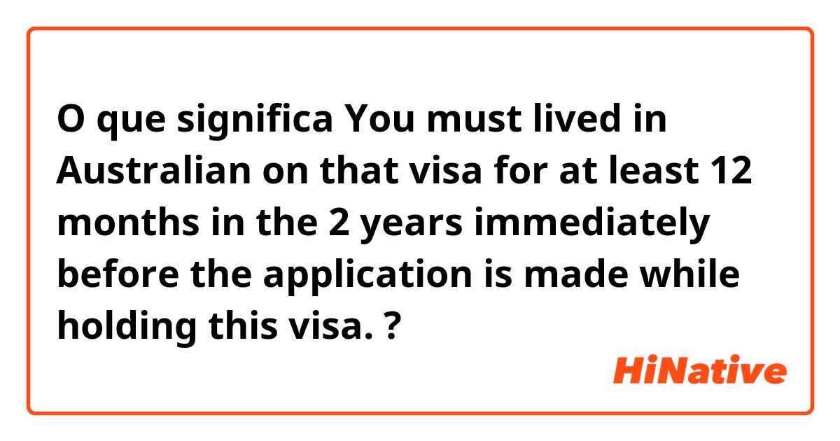 O que significa You must lived in Australian on that visa for at least 12 months in the 2 years immediately before the application is made while holding this visa.?