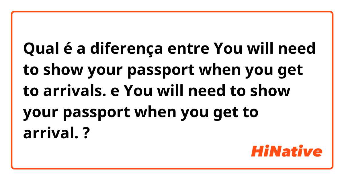 Qual é a diferença entre You will need to show your passport when you get to arrivals. e You will need to show your passport when you get to arrival. ?