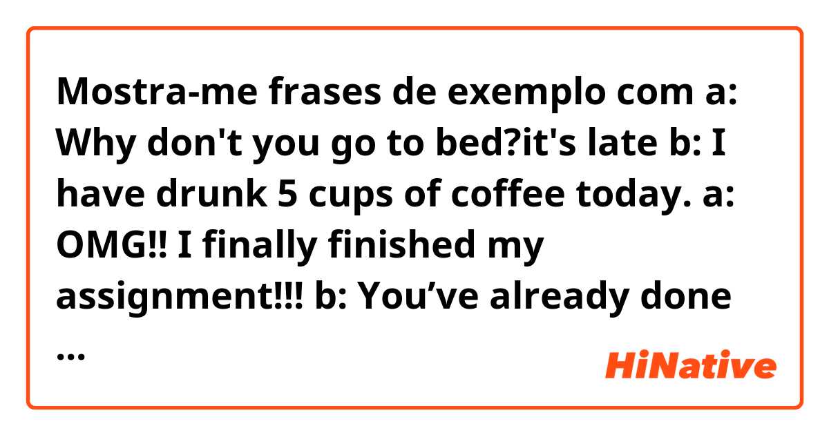 Mostra-me frases de exemplo com a: Why don't you go to bed?it's late 
b: I have drunk 5 cups of coffee today. 

a: OMG!! I finally finished my assignment!!! 
b: You’ve already done for 8 hours. 

Is this correct to use present perfect tense in this situation? .