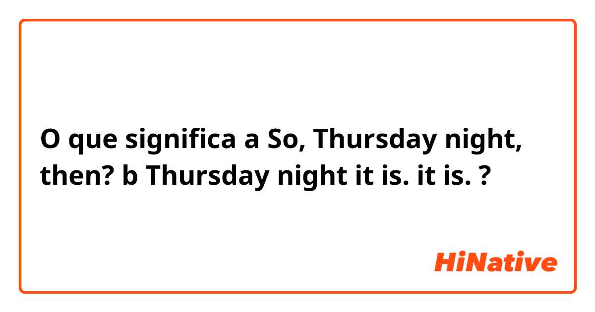 O que significa a So, Thursday night, then?
b Thursday night it is.

 it is.?