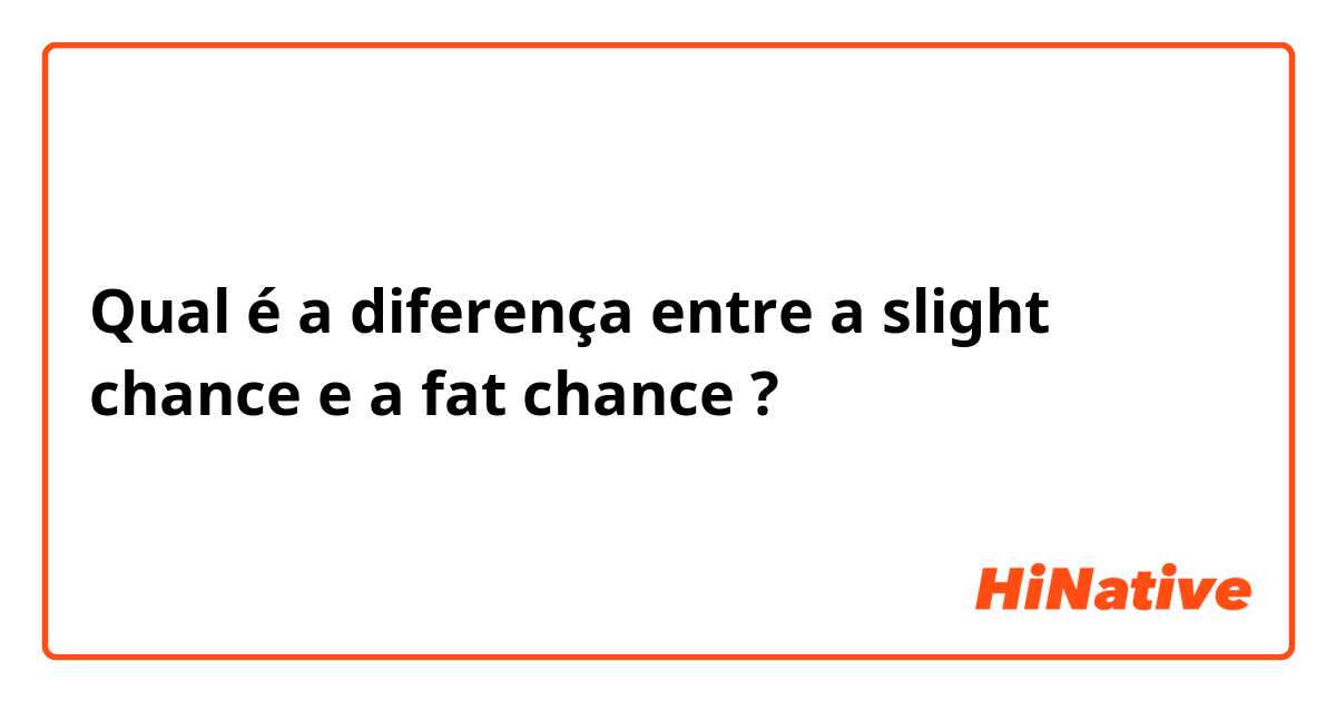 Qual é a diferença entre a slight chance e a fat chance ?