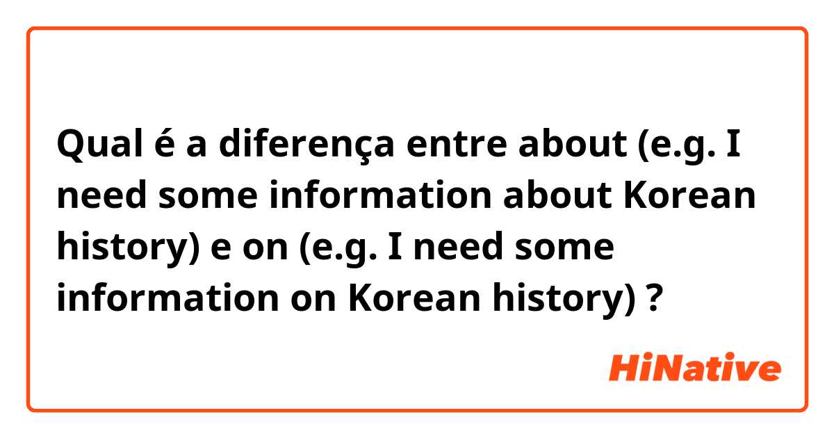 Qual é a diferença entre about (e.g. I need some information about Korean history) e on (e.g. I need some information on Korean history) ?