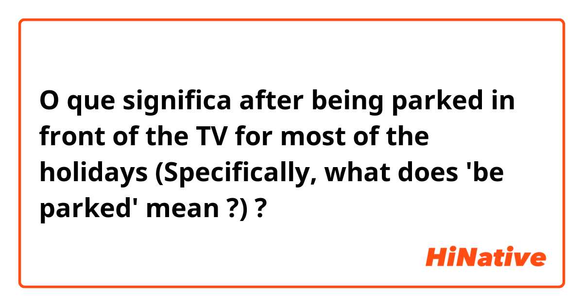 O que significa after being parked in front of the TV for most of the holidays (Specifically, what does 'be parked' mean ?)?